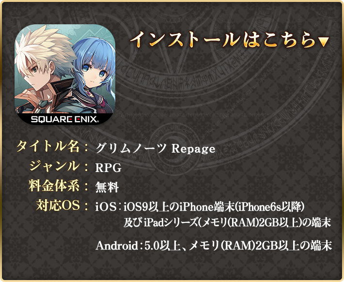 タイトル名：グリムノーツ Repage ジャンル：RPG 料金体系：アイテム課金制（基本プレイ料金無料）対応OS：iOS：iOS9以上のiPhone端末(iPhone6s以降) / Android：OS5.0以上