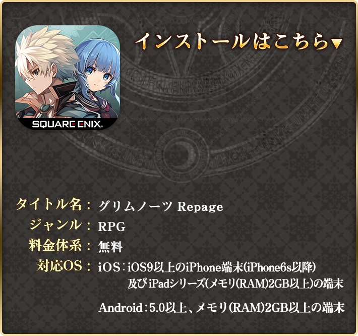 タイトル名：グリムノーツ Repage ジャンル：RPG 料金体系：アイテム課金制（基本プレイ料金無料）対応OS：iOS：iOS9以上のiPhone端末(iPhone6s以降) / Android：OS5.0以上