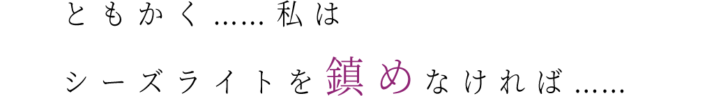 ともかく……　私はシーズライトを　鎮めなければ……