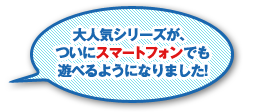 大人気シリーズが、ついにスマートフォンでも遊べるようになりました！