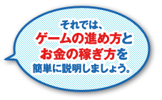 それでは、ゲームの進め方とお金の稼ぎ方を簡単に説明しましょう。