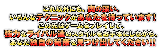 これ以外にも、奥の深い、いろんなテクニックがあなたを待っています！この先はゲームをプレイして、強力なライバル達のスタイルをお手本にしながら、あなた独自の秘策を見つけ出してください！！