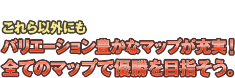 これら以外にもバリエーション豊かなマップが充実！全てのマップで優勝を目指そう。