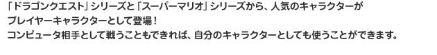 「ドラゴンクエスト」シリーズと「スーパーマリオ」シリーズから、人気のキャラクターがプレイヤーキャラクターとして登場！コンピュータ相手として戦うこともできれば、自分のキャラクターとしても使うことができます。