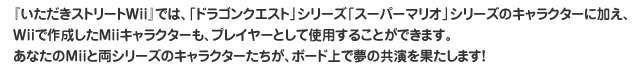『いただきストリートWii』では、「ドラゴンクエスト」シリーズ「スーパーマリオ」シリーズのキャラクターに加え、Wiiで作成したMiiキャラクターも、プレイヤーとして使用することができます。あなたのMiiと両シリーズのキャラクターたちが、ボード上で夢の共演を果たします！。