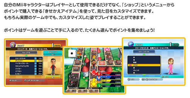 自分のMiiキャラクターはプレイヤーとして使用できるだけでなく、「ショップ」というメニューからポイントで購入できる「きせかえアイテム」を使って、見た目かをカスタマイズできます。もちろん実際のゲーム中でも、カスタマイズした姿でプレイすることができます。　ポイントはゲームを遊ぶことで手に入るので、たくさん遊んでポイントを集めましょう！