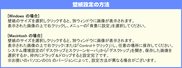 壁紙の設定方法:[Windows の場合]　壁紙のサイズを選択しクリックすると、別ウィンドウに画像が表示されます。表示された画像の上で右クリックし、メニューの「背景に設定」を選択してください。:[Macintosh の場合]　壁紙のサイズを選択しクリックすると、別ウィンドウに画像が表示されます。表示された画像の上で右クリック（または「Control＋クリック」）し、任意の場所に保存してください。システム環境設定の「デスクトップとスクリーンセーバ」から「デスクトップ」を開き、保存した画像を選択するか、枠内にドラッグ＆ドロップすると設定完了です。※お使いのパソコンのOS のバージョンによって、設定方法が異なる場合がございます