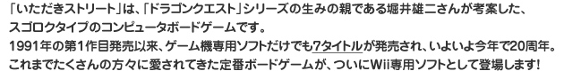 「いただきストリート」は、「ドラゴンクエスト」シリーズの生みの親である堀井雄二さんが考案した、スゴロクタイプのコンピュータボードゲームです。1991年の第１作目発売以来、ゲーム機専用ソフトだけでも７タイトルが発売され、いよいよ今年で20周年。これまでたくさんの方々に愛されてきた定番ボードゲームが、ついにWii専用ソフトとして登場します！