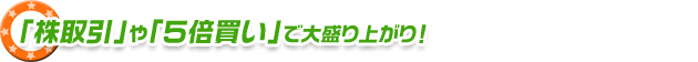 「株取引」や「５倍買い」で大盛り上がり！