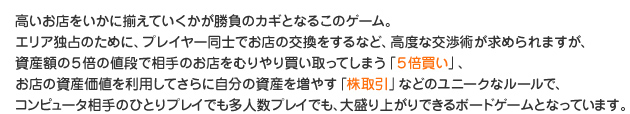 高いお店をいかに揃えていくかが勝負のカギとなるこのゲーム。エリア独占のために、プレイヤー同士でお店の交換をするなど、高度な交渉術が求められますが、資産額の５倍の値段で相手のお店をむりやり買い取ってしまう「５倍買い」、お店の資産価値を利用してさらに自分の資産を増やす「株取引」などのユニークなルールで、コンピュータ相手のひとりプレイでも多人数プレイでも、大盛り上がりできるボードゲームとなっています。