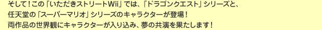 そして！この「いただきストリートWii」では、「ドラゴンクエスト」シリーズと、任天堂の「スーパーマリオ」シリーズのキャラクターが登場！両作品の世界観にキャラクターが入り込み、夢の共演を果たします！