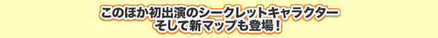 このほか初出演のシークレットキャラクター そして新マップも登場！