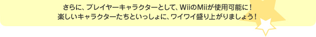 さらに、プレイヤーキャラクターとして、WiiのMiiが使用可能に！楽しいキャラクターたちといっしょに、ワイワイ盛り上がりましょう！