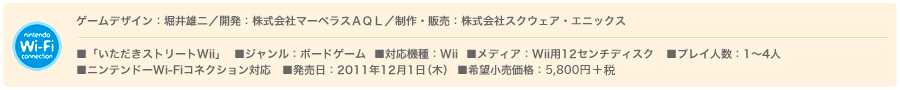 ゲームデザイン：堀井雄二／開発：株式会社マーベラスＡＱＬ／制作・販売：株式会社スクウェア・エニックス　■「いただきストリートWii」  ■ジャンル：ボードゲーム  ■対応機種：Wii  ■メディア：Wii用12センチディスク   ■プレイ人数：1〜4人　■ニンテンドーWi-Fiコネクション対応予定　■発売日：2011年12月1日(木)  ■希望小売価格：6,090円(税込)