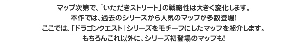 マップ次第で、「いただきストリート」の戦略性は大きく変化します。本作では、過去のシリーズから人気のマップが多数登場！ここでは、「ドラゴンクエスト」シリーズをモチーフにしたマップを紹介します。もちろんこれ以外に、シリーズ初登場のマップも！