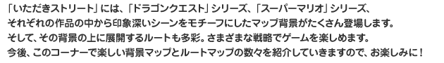 「いただきストリート」には、「ドラゴンクエスト」シリーズ、「スーパーマリオ」シリーズ、それぞれの作品の中から印象深いシーンをモチーフにしたマップ背景がたくさん登場します。そして、その背景の上に展開するルートも多彩。さまざまな戦略でゲームを楽しめます。今後、このコーナーで楽しい背景マップとルートマップの数々を紹介していきますので、お楽しみに！ 