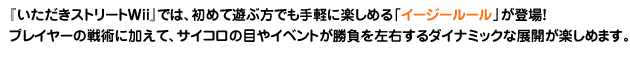 『いただきストリートWii』では、初めて遊ぶ方でも手軽に楽しめる「イージールール」が登場！プレイヤーの戦術に加えて、サイコロの目やイベントが勝負を左右するダイナミックな展開が　楽しめます。