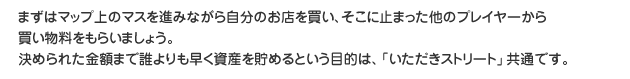 まずはマップ上のマスを進みながら自分のお店を買い、そこに止まった他のプレイヤーから買い物料をもらいましょう。決められた金額まで誰よりも早く資産を貯めるという目的は、「いただき　　ストリート」共通です。
