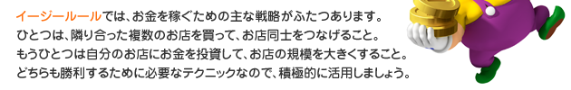 イージールールでは、お金を稼ぐための主な戦略がふたつあります。一つは、隣り合った複数のお店を買って、お店同士をつなげること。
　　　　　　　もう一つは自分のお店にお金を投資して、お店の規模を大きくすること。どちらも勝利するために必要なテクニックなので、積極的に活用しましょう。