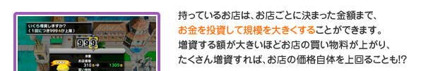 持っているお店は、お店ごとに決まった金額まで、お金を投資して規模を大きくすることができます。増資する額が大きいほどお店の買い物料が上がり、たくさん増資すれば、お店の価格自体を　上回ることも！？