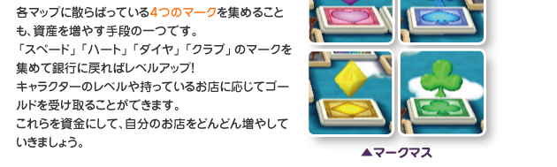 各マップに散らばっている４つのマークを集めることも、資産を増やす手段の一つです。「スペード」「ハート」「ダイヤ」「クラブ」のマークを集めて銀行に戻ればレベルアップ！
　　　　　　　　　　　キャラクターのレベルや持っているお店に応じてゴールドを受け取ることができます。これらを資金にして、自分のお店をどんどん増やしていきましょう。（マークマス）