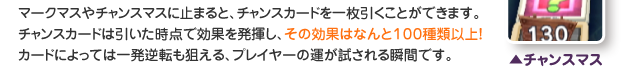 マークマスやチャンスマスに止まると、チャンスカードを一枚引くことができます。チャンスカードは引いた時点で効果を発揮し、その効果はなんと１００種類以上！
カードによっては一発逆転も狙える、プレイヤーの運が試される瞬間です。（チャンスマス）
