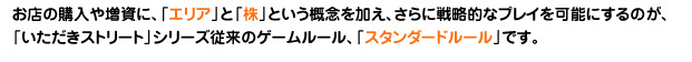 お店の購入や増資に「エリア」と「株」という概念を加え、さらに戦闘的なプレイを可能にするのが、「いただきストリート」シリーズ従来のゲームルール、「スタンダードルール」です。