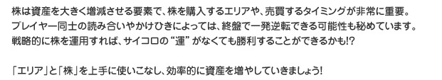 株は資産を大きく増減させる要素で、株を購入するエリアや、売買するタイミングが非常に重要。プレイヤー同士の読み合いやかけひきによっては、終盤で一発逆転できる可能性も秘めています。戦略的に株を運用すれば、サイコロの”運”がなくても勝利することができるかも！？「エリア」と「株」を上手に使いこなし、効果的に資産を増やしていきましょう！