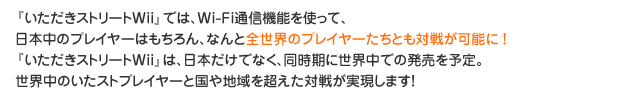 『いただきストリートWii』では、Wi-Fi通信機能を使って、日本中のプレイヤーはもちろん、なんと全世界のプレイヤーたちとも対戦が可能に！『いただきストリートWii』は、日本だけでなく、同時期に世界中での発売を予定。世界中のいたストプレイヤーと国や地域を超えた対戦が実現します！