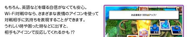 もちろん、英語などを喋る自信がなくても安心。Wi-Fi対戦中なら、さまざまな表情のアイコンを使って対戦相手に気持ちを表現することができます。うれしい時や困った時などに出すと、相手もアイコンで反応してくれるかも!?