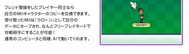 フレンド登録をしたプレイヤー同士なら自分のMiiキャラクターのコピーを交換できます。受け取ったMiiは「クローン」として自分のデータにセーブされ、なんとフリープレイモードで対戦相手にすることが可能！通常のコンピュータと同様、AIで動いてくれます。