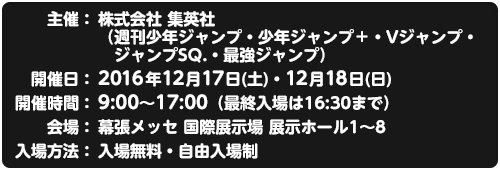 主催：株式会社 集英社（週刊少年ジャンプ・少年ジャンプ＋・Vジャンプ・ジャンプSQ.・最強ジャンプ）/開催日：2016年12月17日(土)・18日(日)/開催時間：9:00～17:00 (最終入場は16:30まで)/会場：幕張メッセ国際展示場　展示ホール1～8/入場方法：入場無料・自由入場制