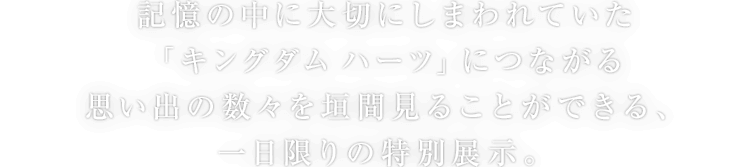 記憶の中に大切にしまわれていた「キングダム ハーツ」につながる思い出の数々を垣間見ることができる、一日限りの特別展示。