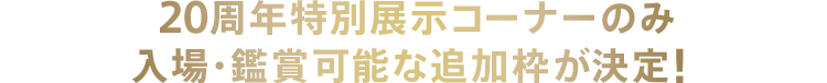 20周年特別展示コーナーのみ入場・鑑賞可能な追加枠が決定！