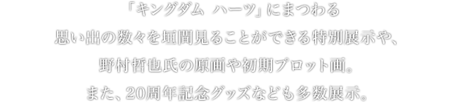 「キングダム ハーツ」にまつわる思い出の数々を垣間見ることができる特別展示や、野村哲也氏の原画や初期プロット画。また、20周年記念グッズなども多数展示。