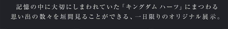 記憶の中に大切にしまわれていた「キングダム ハーツ」にまつわる思い出の数々を垣間見ることができる、一日限りのオリジナル展示。