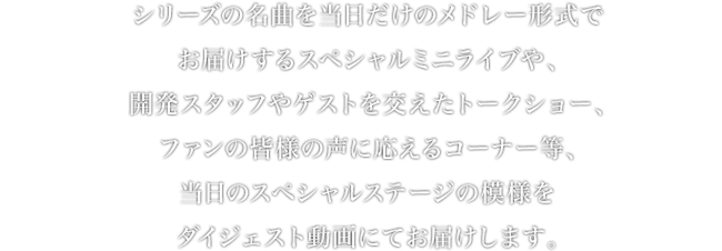 シリーズの名曲を当日だけのメドレー形式でお届けするスペシャルミニライブや、開発スタッフやゲストを交えたトークショー、ファンの皆様の声に応えるコーナー等、当日のスペシャルステージの模様をダイジェスト動画にてお届けします。