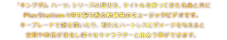 「キングダム ハーツ」シリーズの歴史を、タイトルを彩ってきた名曲と共にPlayStation®VRで振り返る新感覚のミュージックビデオです。キーブレードで鍵を開いたり、現れたハートレスにダメージを与えると空間や映像が変化し様々なキャラクターと出会う事ができます。
