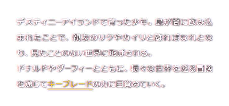 デスティニーアイランドで育った少年。島が闇に飲み込まれたことで、親友のリクやカイリと離ればなれとなり、見たことのない世界に飛ばされる。
ドナルドやグーフィーとともに、様々な世界を巡る冒険を通じてキーブレードの力に目覚めていく。