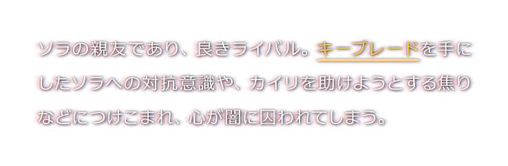 ソラの親友であり、良きライバル。キーブレードを手にしたソラへの対抗意識や、カイリを助けようとする焦りなどにつけこまれ、心が闇に囚われてしまう。