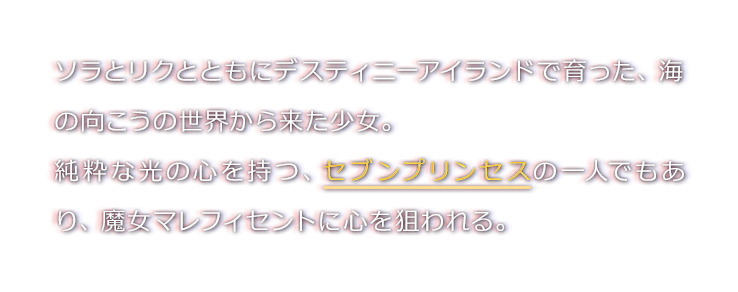 ソラとリクとともにデスティニーアイランドで育った、海の向こうの世界から来た少女。
純粋な光の心を持つ、セブンプリンセスの一人でもあり、魔女マレフィセントに心を狙われる。