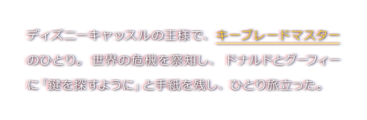 ディズニーキャッスルの王様で、キーブレードマスターのひとり。世界の危機を察知し、ドナルドとグーフィーに「鍵を探すように」と手紙を残し、ひとり旅立った。