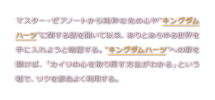 マスター・ゼアノートから純粋な光の心や“キングダムハーツ”に関する話を聞いて以来、ありとあらゆる世界を手に入れようと暗躍する。“キングダムハーツ”への扉を開けば、「カイリの心を取り戻す方法がわかる」という嘘で、リクを都合よく利用する。