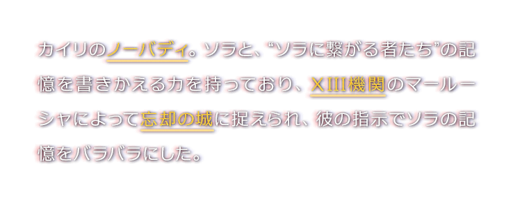 カイリのノーバディ。ソラと、“ソラに繋がる者たち”の記憶を書きかえる力を持っており、XIII機関のマールーシャによって忘却の城に捉えられ、彼の指示でソラの記憶をバラバラにした。