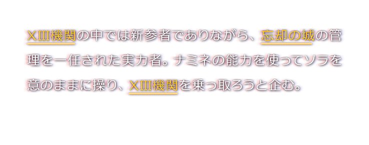 XIII機関の中では新参者でありながら、忘却の城の管理を一任された実力者。ナミネの能力を使ってソラを意のままに操り、XIII機関を乗っ取ろうと企む。