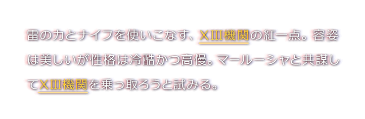 雷の力とナイフを使いこなす、XIII機関の紅一点。容姿は美しいが性格は冷酷かつ高慢。マールーシャと共謀してXIII機関を乗っ取ろうと試みる。