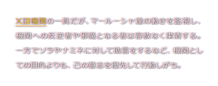 XIII機関の一員だが、マールーシャ達の動きを監視し、機関への反逆者や邪魔となる者は容赦なく粛清する。一方でソラやナミネに対して助言をするなど、機関としての目的よりも、己の意志を優先して行動しがち。