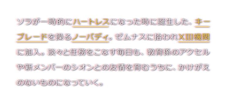 ソラが一時的にハートレスになった時に誕生した、キーブレードを操るノーバディ。ゼムナスに拾われXIII機関に加入。淡々と任務をこなす毎日も、教育係のアクセルや新メンバーのシオンとの友情を育むうちに、かけがえのないものになっていく。