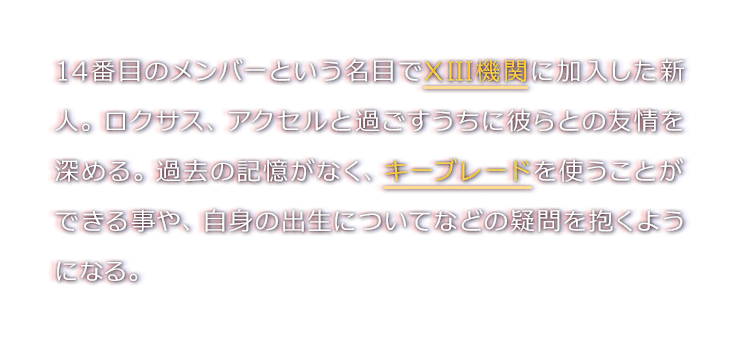 14番目のメンバーという名目でXIII機関に加入した新人。ロクサス、アクセルと過ごすうちに彼らとの友情を深める。過去の記憶がなく、キーブレードを使うことができる事や、自身の出生についてなどの疑問を抱くようになる。