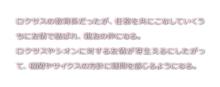 ロクサスの教育係だったが、任務を共にこなしていくうちに友情で結ばれ、親友の仲になる。
ロクサスやシオンに対する友情が芽生えるにしたがって、機関やサイクスの方針に疑問を感じるようになる。